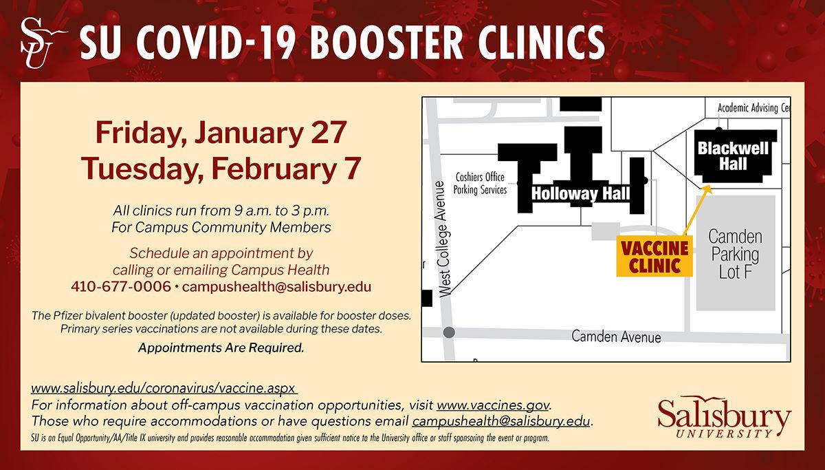 SU COVID-19 VACCINATION & BOOSTER CLINICS: Friday, January 27, Tuesday, February 7. All clinics run from 9 a.m. to 3 p.m. Schedule an appointment by calling or emailing Campus Health: 410-677-0006, campushealth@salisbury.edu. The Pfizer bivalent booster (updated booster) is avai!ab!e for booster doses. Primary series vaccinations are not available during these dates. Appointments Are Required. https://www.salisbury.edu/coronavirus/. For information about off-campus vaccination opportunities, visit www.vaccines.gov. Those who require accommodations or have questions email campushealth@salisbury.edu.